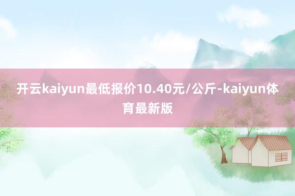 开云kaiyun最低报价10.40元/公斤-kaiyun体育最新版
