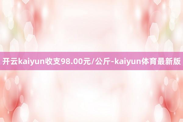 开云kaiyun收支98.00元/公斤-kaiyun体育最新版