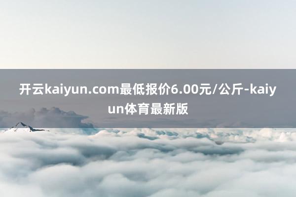 开云kaiyun.com最低报价6.00元/公斤-kaiyun体育最新版