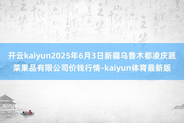 开云kaiyun2025年6月3日新疆乌鲁木都凌庆蔬菜果品有限公司价钱行情-kaiyun体育最新版