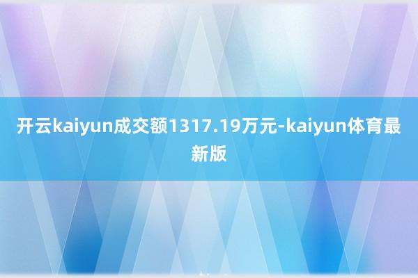 开云kaiyun成交额1317.19万元-kaiyun体育最新版