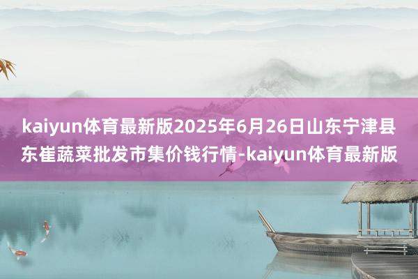 kaiyun体育最新版2025年6月26日山东宁津县东崔蔬菜批发市集价钱行情-kaiyun体育最新版