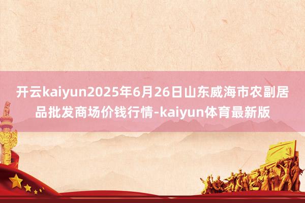开云kaiyun2025年6月26日山东威海市农副居品批发商场价钱行情-kaiyun体育最新版