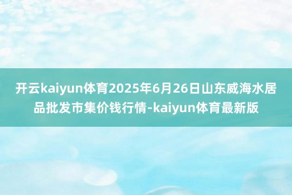 开云kaiyun体育2025年6月26日山东威海水居品批发市集价钱行情-kaiyun体育最新版