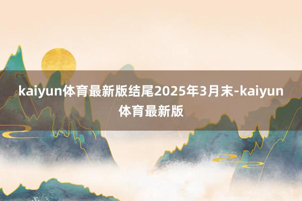 kaiyun体育最新版结尾2025年3月末-kaiyun体育最新版