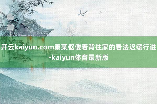 开云kaiyun.com秦某伛偻着背往家的看法迟缓行进-kaiyun体育最新版
