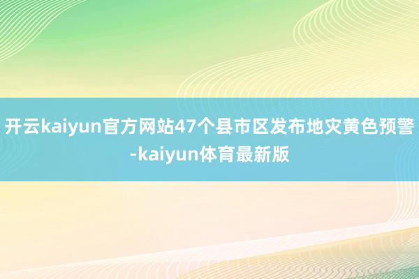 开云kaiyun官方网站47个县市区发布地灾黄色预警-kaiyun体育最新版