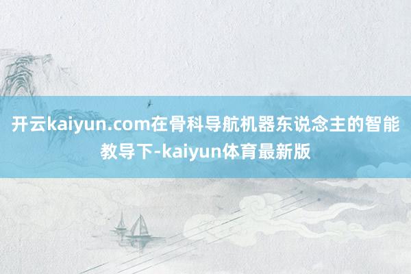 开云kaiyun.com在骨科导航机器东说念主的智能教导下-kaiyun体育最新版