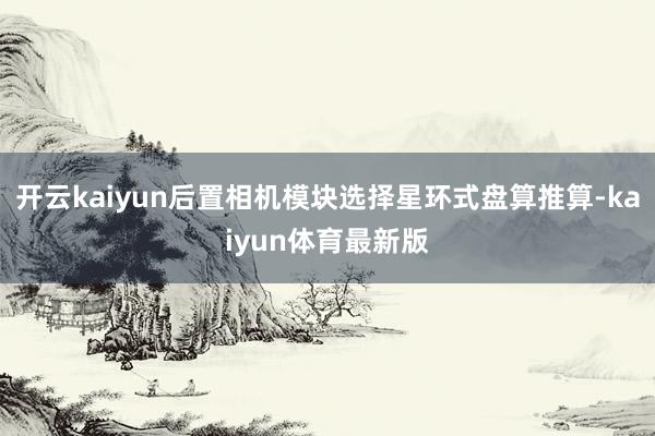 开云kaiyun后置相机模块选择星环式盘算推算-kaiyun体育最新版