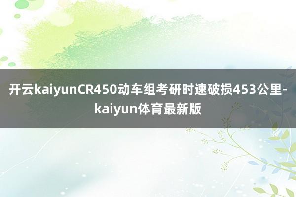 开云kaiyunCR450动车组考研时速破损453公里-kaiyun体育最新版