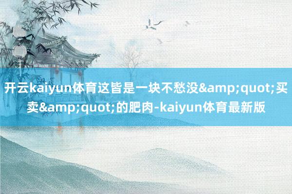 开云kaiyun体育这皆是一块不愁没&quot;买卖&quot;的肥肉-kaiyun体育最新版
