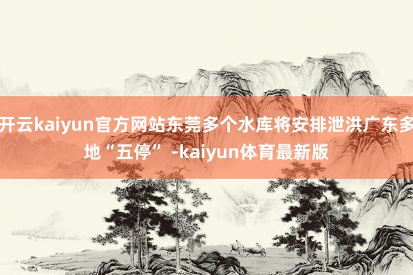 开云kaiyun官方网站东莞多个水库将安排泄洪广东多地“五停” -kaiyun体育最新版