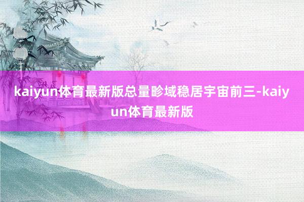 kaiyun体育最新版总量畛域稳居宇宙前三-kaiyun体育最新版