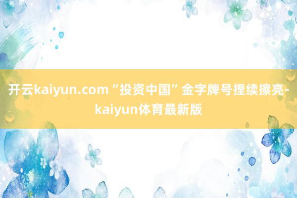 开云kaiyun.com“投资中国”金字牌号捏续擦亮-kaiyun体育最新版