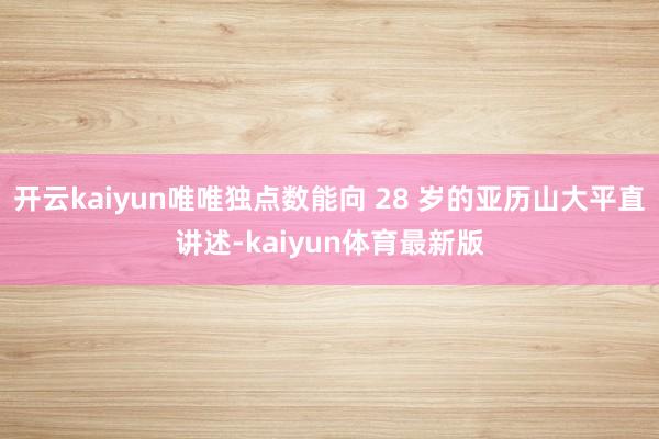 开云kaiyun唯唯独点数能向 28 岁的亚历山大平直讲述-kaiyun体育最新版