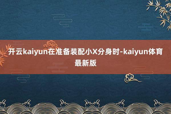 开云kaiyun在准备装配小X分身时-kaiyun体育最新版