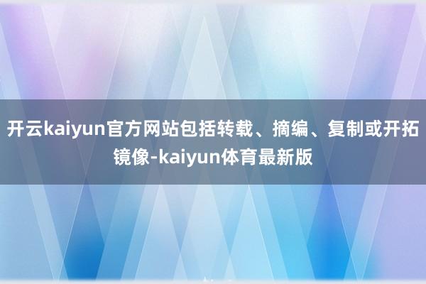 开云kaiyun官方网站包括转载、摘编、复制或开拓镜像-kaiyun体育最新版