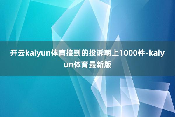 开云kaiyun体育接到的投诉朝上1000件-kaiyun体育最新版