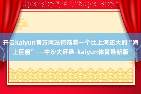 开云kaiyun官方网站掩饰着一个比上海还大的“海上巨兽”——中沙大环礁-kaiyun体育最新版