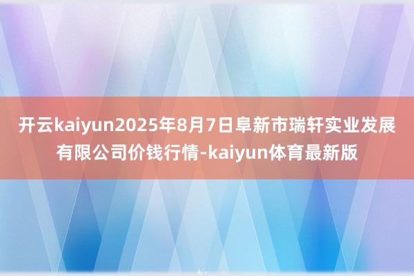开云kaiyun2025年8月7日阜新市瑞轩实业发展有限公司价钱行情-kaiyun体育最新版