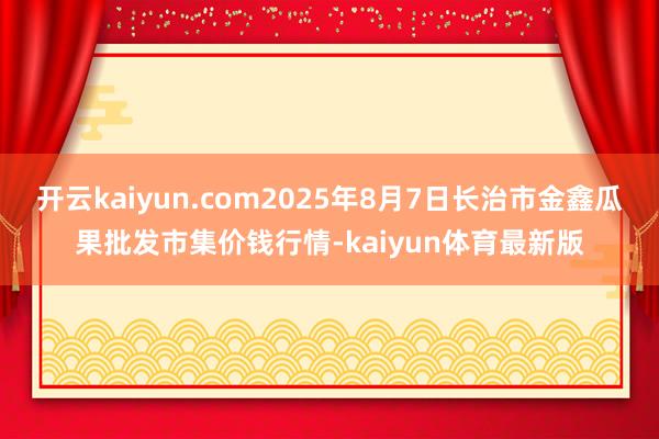 开云kaiyun.com2025年8月7日长治市金鑫瓜果批发市集价钱行情-kaiyun体育最新版