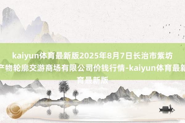 kaiyun体育最新版2025年8月7日长治市紫坊农产物轮廓交游商场有限公司价钱行情-kaiyun体育最新版