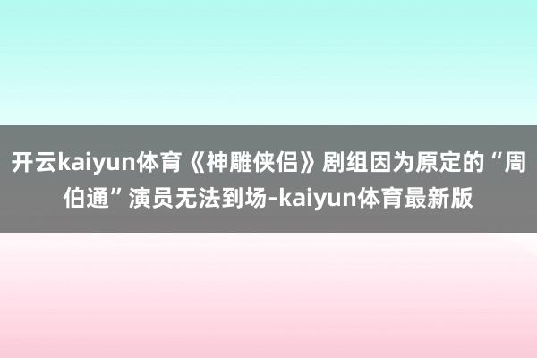 开云kaiyun体育《神雕侠侣》剧组因为原定的“周伯通”演员无法到场-kaiyun体育最新版