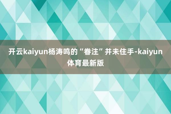 开云kaiyun杨涛鸣的“眷注”并未住手-kaiyun体育最新版