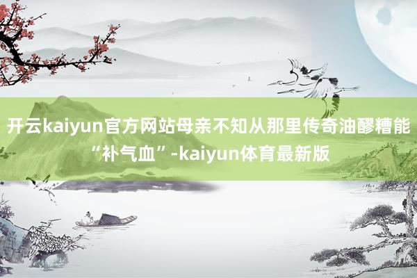 开云kaiyun官方网站母亲不知从那里传奇油醪糟能“补气血”-kaiyun体育最新版