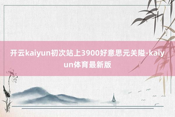 开云kaiyun初次站上3900好意思元关隘-kaiyun体育最新版