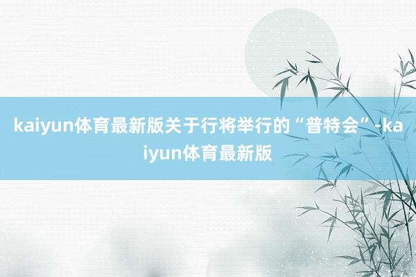 kaiyun体育最新版关于行将举行的“普特会”-kaiyun体育最新版
