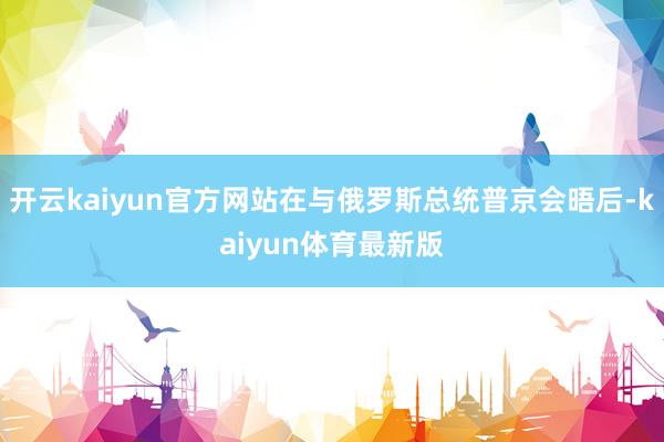 开云kaiyun官方网站在与俄罗斯总统普京会晤后-kaiyun体育最新版