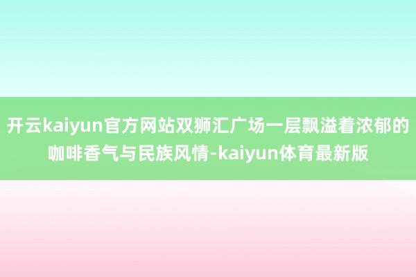 开云kaiyun官方网站双狮汇广场一层飘溢着浓郁的咖啡香气与民族风情-kaiyun体育最新版