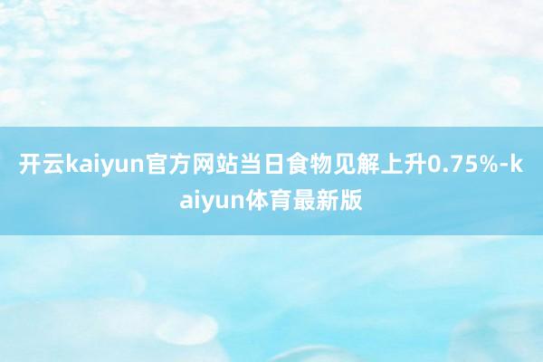 开云kaiyun官方网站当日食物见解上升0.75%-kaiyun体育最新版