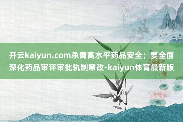 开云kaiyun.com杀青高水平药品安全；要全面深化药品审评审批轨制窜改-kaiyun体育最新版