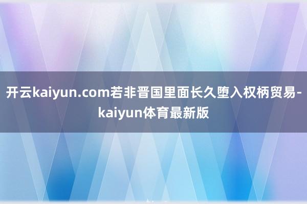 开云kaiyun.com若非晋国里面长久堕入权柄贸易-kaiyun体育最新版