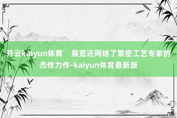 开云kaiyun体育    展览还网络了繁密工艺专家的杰作力作-kaiyun体育最新版
