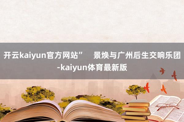开云kaiyun官方网站”    景焕与广州后生交响乐团-kaiyun体育最新版