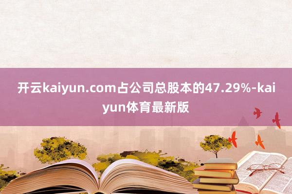 开云kaiyun.com占公司总股本的47.29%-kaiyun体育最新版