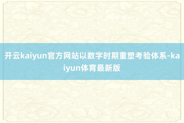 开云kaiyun官方网站以数字时期重塑考验体系-kaiyun体育最新版