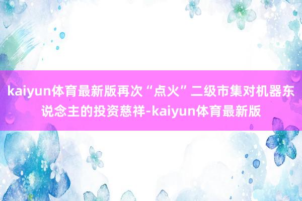 kaiyun体育最新版再次“点火”二级市集对机器东说念主的投资慈祥-kaiyun体育最新版