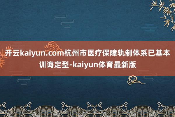 开云kaiyun.com杭州市医疗保障轨制体系已基本训诲定型-kaiyun体育最新版