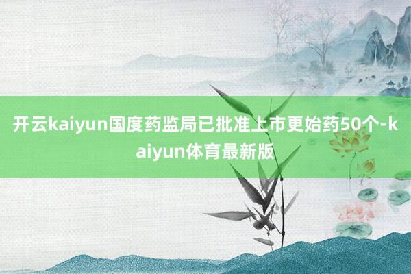 开云kaiyun国度药监局已批准上市更始药50个-kaiyun体育最新版