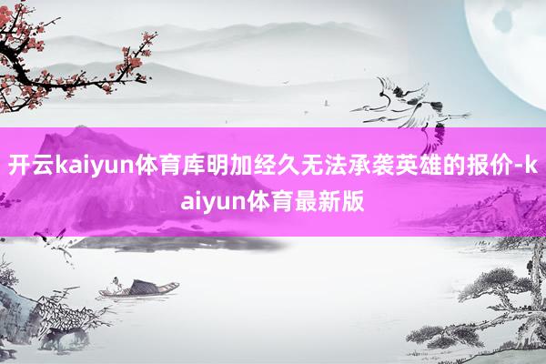开云kaiyun体育库明加经久无法承袭英雄的报价-kaiyun体育最新版