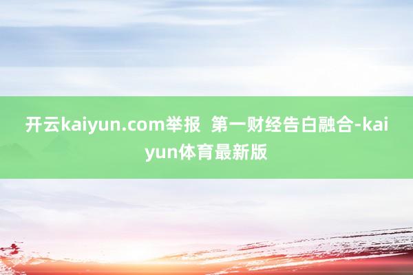 开云kaiyun.com举报  第一财经告白融合-kaiyun体育最新版