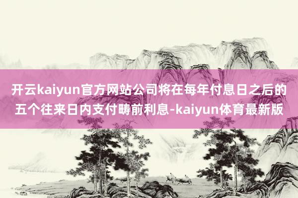 开云kaiyun官方网站公司将在每年付息日之后的五个往来日内支付畴前利息-kaiyun体育最新版