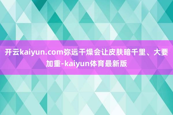 开云kaiyun.com弥远干燥会让皮肤暗千里、大要加重-kaiyun体育最新版