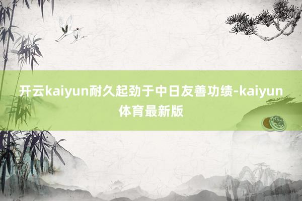 开云kaiyun耐久起劲于中日友善功绩-kaiyun体育最新版