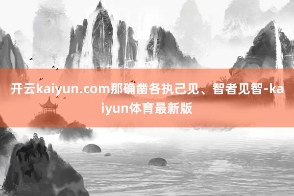 开云kaiyun.com那确凿各执己见、智者见智-kaiyun体育最新版