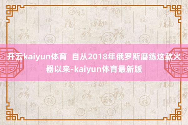 开云kaiyun体育 自从2018年俄罗斯磨练这款火器以来-kaiyun体育最新版
